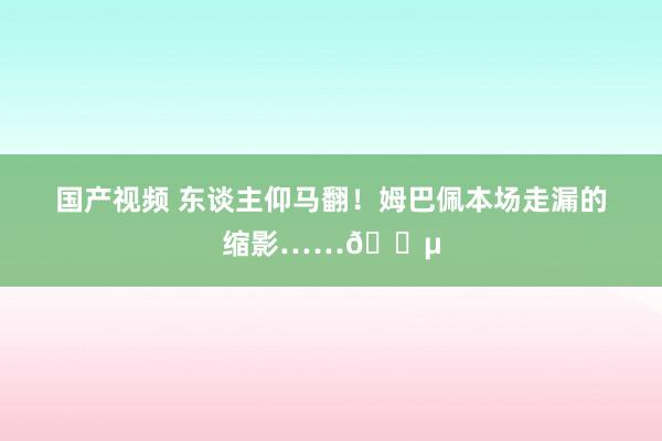 国产视频 东谈主仰马翻！姆巴佩本场走漏的缩影……😵