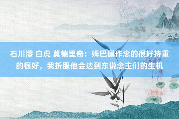 石川澪 白虎 莫德里奇：姆巴佩作念的很好持重的很好，我折服他会达到东说念主们的生机