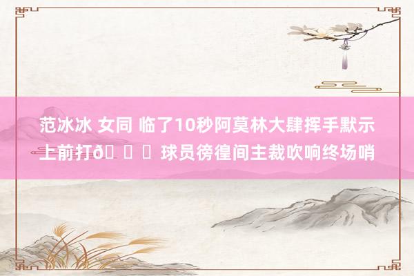 范冰冰 女同 临了10秒阿莫林大肆挥手默示上前打😓球员徬徨间主裁吹响终场哨