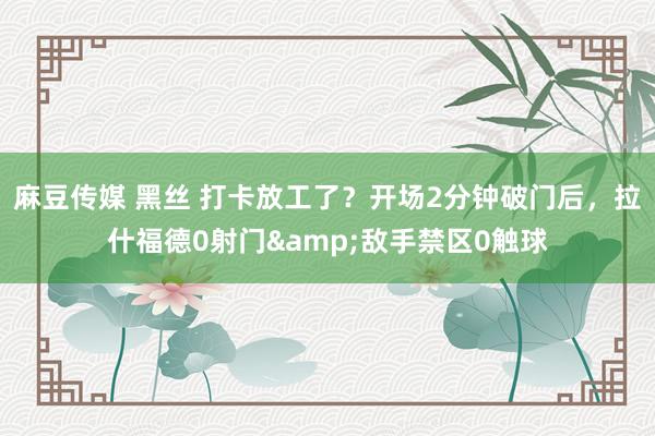 麻豆传媒 黑丝 打卡放工了？开场2分钟破门后，拉什福德0射门&敌手禁区0触球