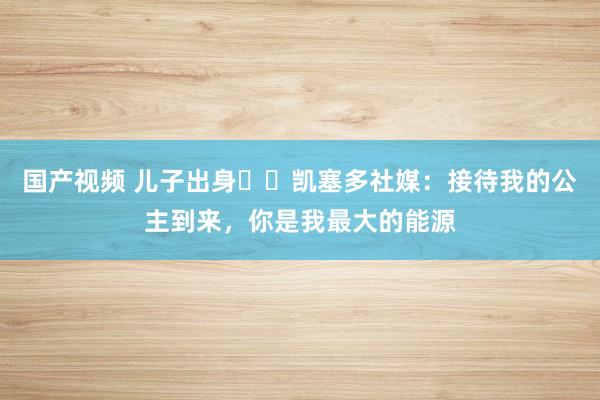 国产视频 儿子出身♥️凯塞多社媒：接待我的公主到来，你是我最大的能源
