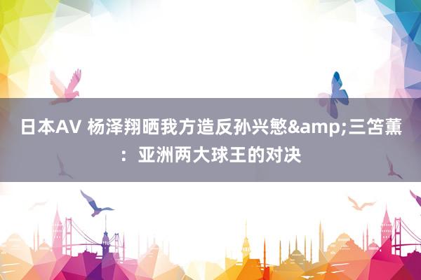 日本AV 杨泽翔晒我方造反孙兴慜&三笘薫：亚洲两大球王的对决