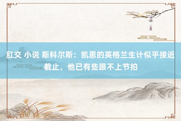 肛交 小说 斯科尔斯：凯恩的英格兰生计似乎接近截止，他已有些跟不上节拍