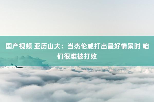 国产视频 亚历山大：当杰伦威打出最好情景时 咱们很难被打败