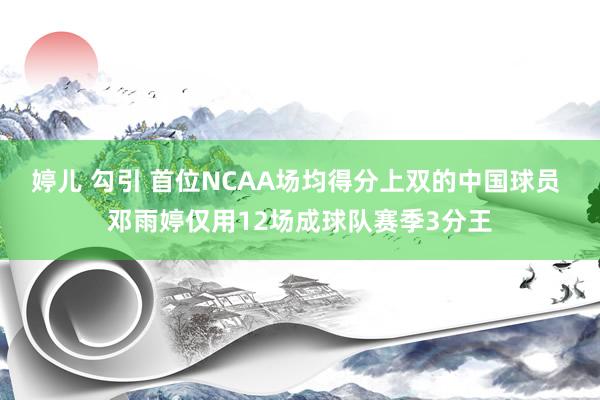 婷儿 勾引 首位NCAA场均得分上双的中国球员 邓雨婷仅用12场成球队赛季3分王