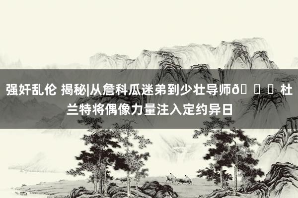强奸乱伦 揭秘|从詹科瓜迷弟到少壮导师🌟杜兰特将偶像力量注入定约异日