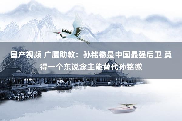 国产视频 广厦助教：孙铭徽是中国最强后卫 莫得一个东说念主能替代孙铭徽