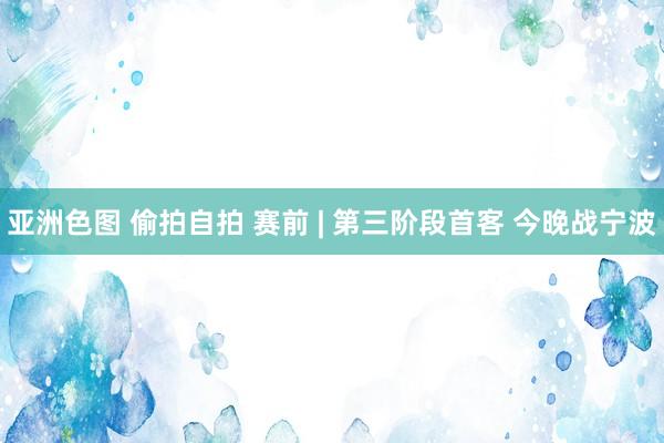 亚洲色图 偷拍自拍 赛前 | 第三阶段首客 今晚战宁波