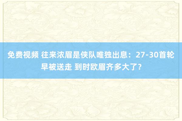免费视频 往来浓眉是侠队唯独出息：27-30首轮早被送走 到时欧眉齐多大了？