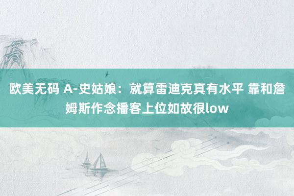 欧美无码 A-史姑娘：就算雷迪克真有水平 靠和詹姆斯作念播客上位如故很low
