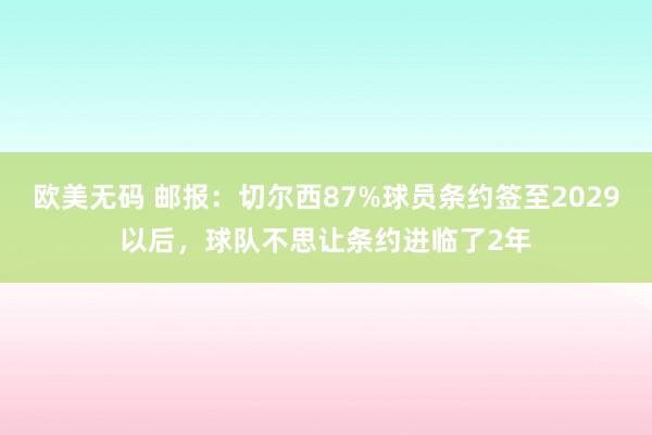 欧美无码 邮报：切尔西87%球员条约签至2029以后，球队不思让条约进临了2年