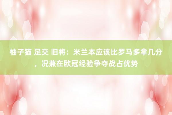 柚子猫 足交 旧将：米兰本应该比罗马多拿几分，况兼在欧冠经验争夺战占优势