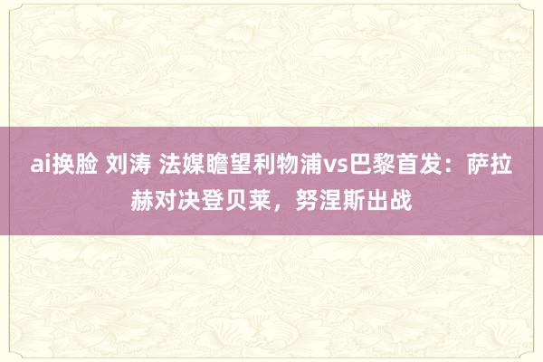 ai换脸 刘涛 法媒瞻望利物浦vs巴黎首发：萨拉赫对决登贝莱，努涅斯出战