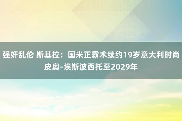 强奸乱伦 斯基拉：国米正霸术续约19岁意大利时尚皮奥-埃斯波西托至2029年