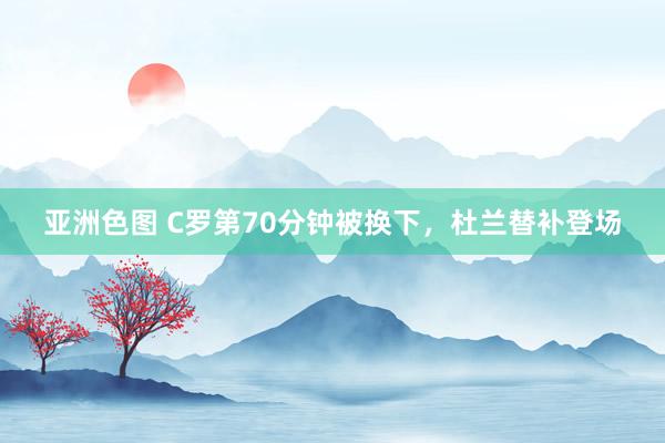 亚洲色图 C罗第70分钟被换下，杜兰替补登场