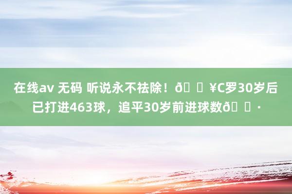 在线av 无码 听说永不祛除！🔥C罗30岁后已打进463球，追平30岁前进球数🍷