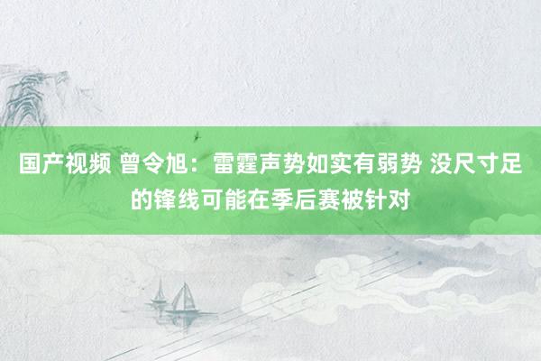 国产视频 曾令旭：雷霆声势如实有弱势 没尺寸足的锋线可能在季后赛被针对