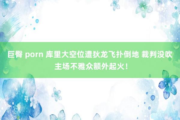 巨臀 porn 库里大空位遭狄龙飞扑倒地 裁判没吹 主场不雅众额外起火！