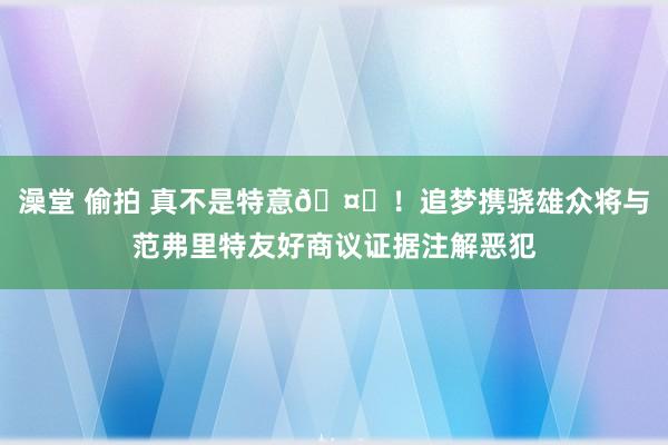 澡堂 偷拍 真不是特意🤝！追梦携骁雄众将与范弗里特友好商议证据注解恶犯