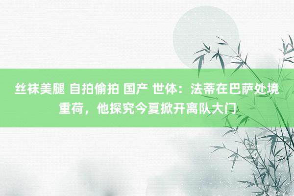 丝袜美腿 自拍偷拍 国产 世体：法蒂在巴萨处境重荷，他探究今夏掀开离队大门