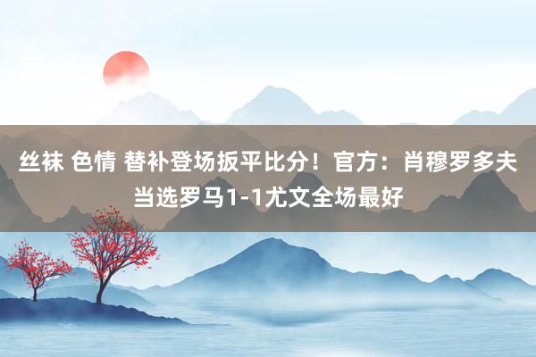丝袜 色情 替补登场扳平比分！官方：肖穆罗多夫当选罗马1-1尤文全场最好