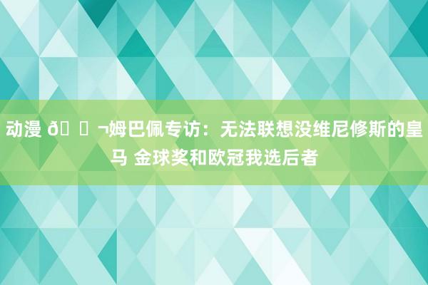 动漫 💬姆巴佩专访：无法联想没维尼修斯的皇马 金球奖和欧冠我选后者