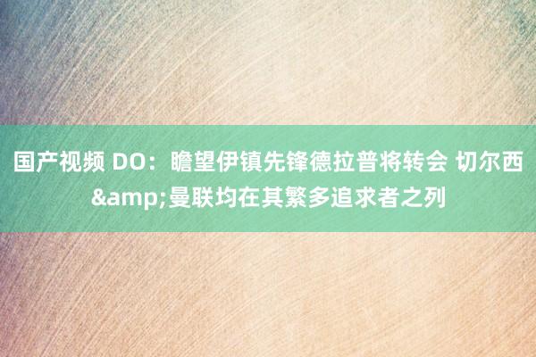 国产视频 DO：瞻望伊镇先锋德拉普将转会 切尔西&曼联均在其繁多追求者之列