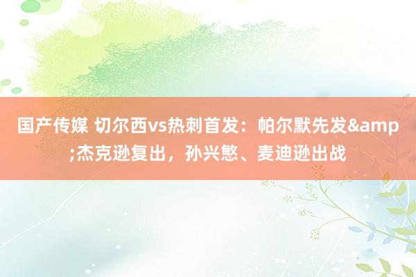 国产传媒 切尔西vs热刺首发：帕尔默先发&杰克逊复出，孙兴慜、麦迪逊出战