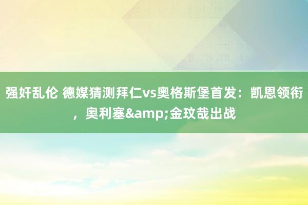 强奸乱伦 德媒猜测拜仁vs奥格斯堡首发：凯恩领衔，奥利塞&金玟哉出战