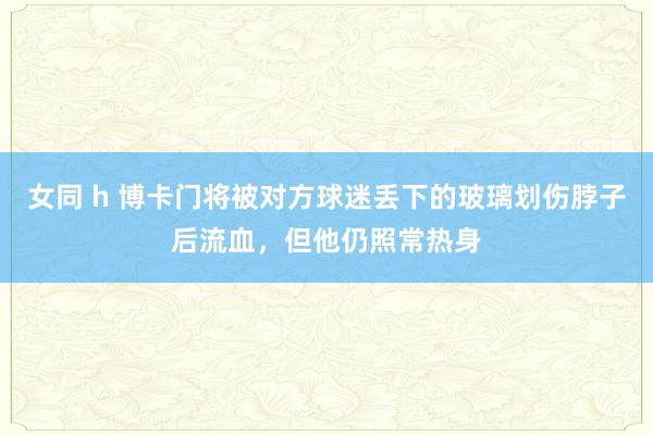 女同 h 博卡门将被对方球迷丢下的玻璃划伤脖子后流血，但他仍照常热身