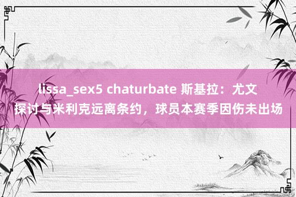 lissa_sex5 chaturbate 斯基拉：尤文探讨与米利克远离条约，球员本赛季因伤未出场