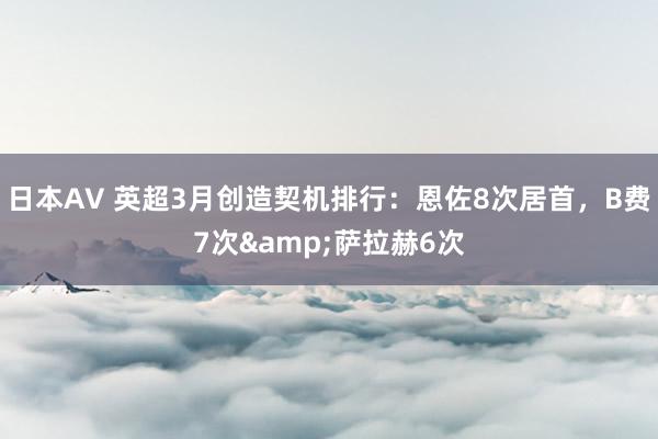 日本AV 英超3月创造契机排行：恩佐8次居首，B费7次&萨拉赫6次