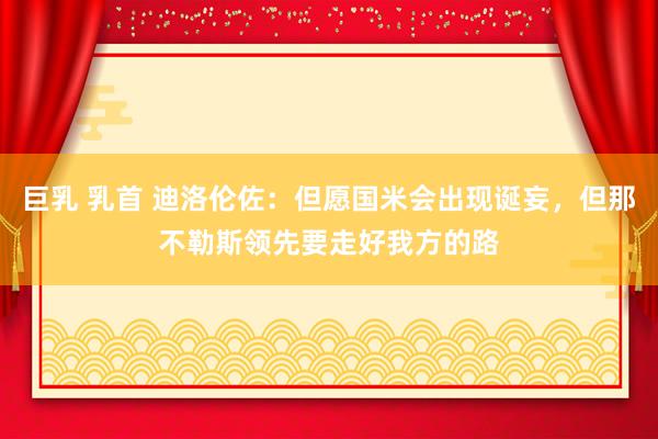 巨乳 乳首 迪洛伦佐：但愿国米会出现诞妄，但那不勒斯领先要走好我方的路